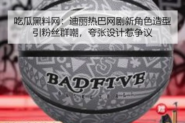 吃瓜黑料网：迪丽热巴网剧新角色造型引粉丝群嘲，夸张设计惹争议
